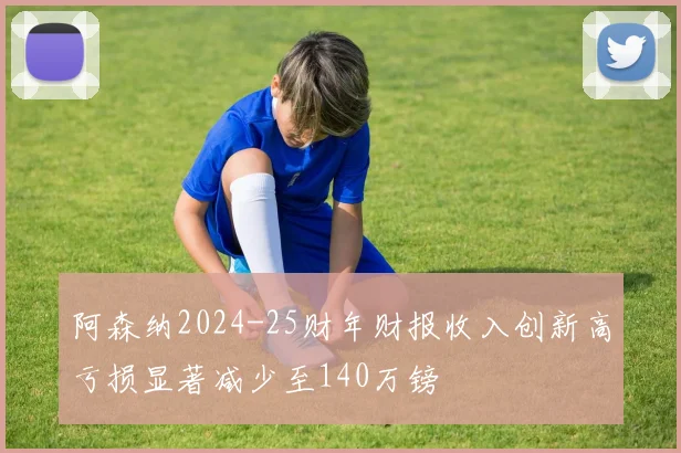 阿森纳2024-25财年财报收入创新高亏损显著减少至140万镑