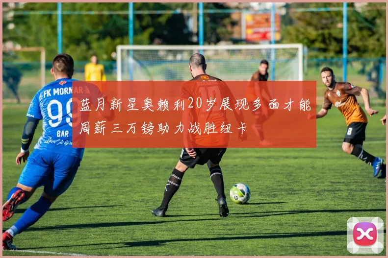 蓝月新星奥赖利20岁展现多面才能周薪三万镑助力战胜纽卡