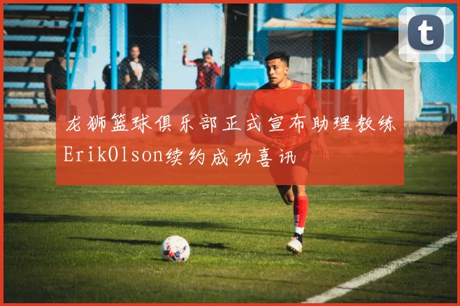 龙狮篮球俱乐部正式宣布助理教练ErikOlson续约成功喜讯
