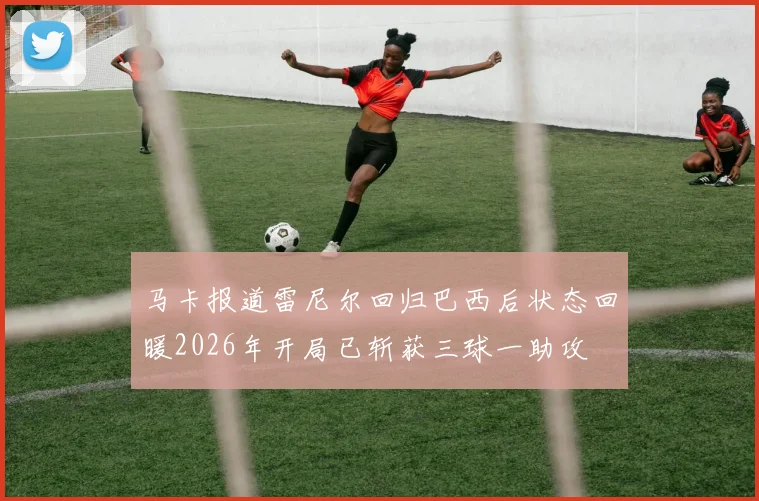 马卡报道雷尼尔回归巴西后状态回暖2026年开局已斩获三球一助攻