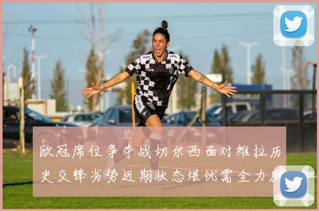 欧冠席位争夺战切尔西面对维拉历史交锋劣势近期状态堪忧需全力反弹