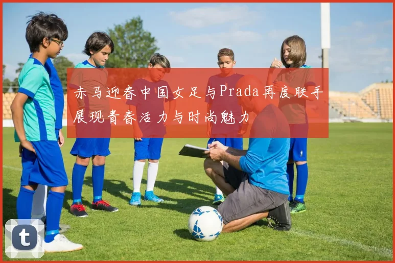 赤马迎春中国女足与Prada再度联手展现青春活力与时尚魅力