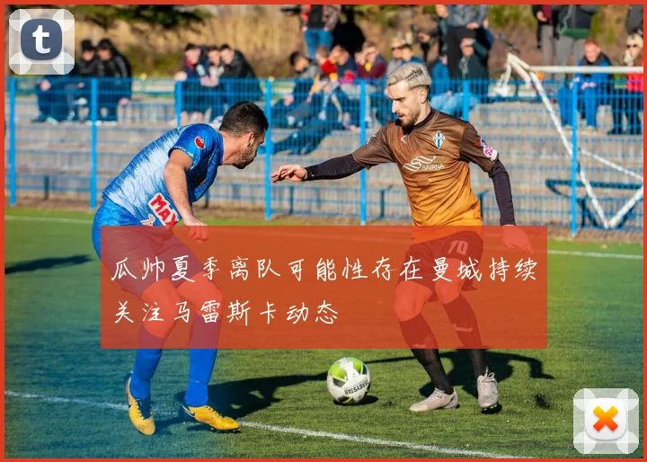 瓜帅夏季离队可能性存在曼城持续关注马雷斯卡动态