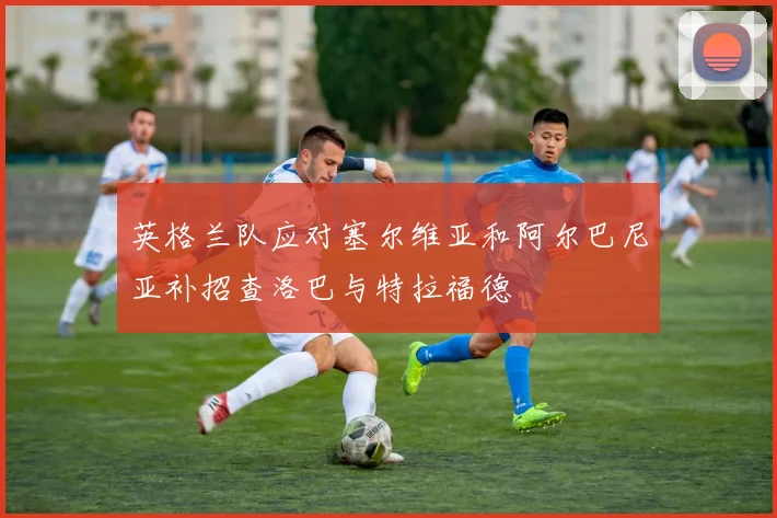 英格兰队应对塞尔维亚和阿尔巴尼亚补招查洛巴与特拉福德