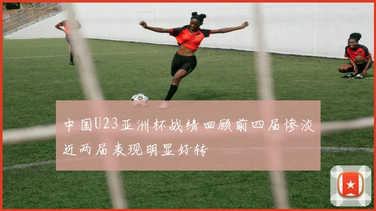 中国U23亚洲杯战绩回顾前四届惨淡近两届表现明显好转