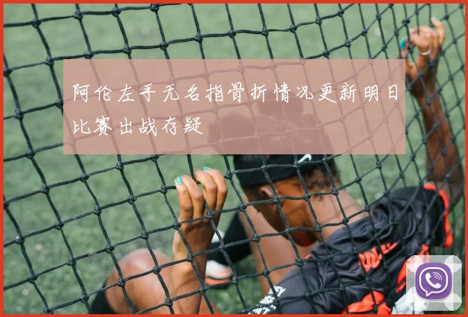 阿伦左手无名指骨折情况更新明日比赛出战存疑