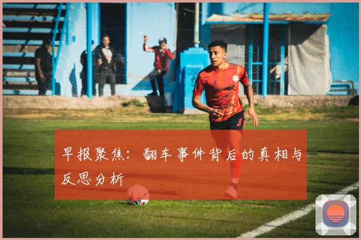 早报聚焦：翻车事件背后的真相与反思分析