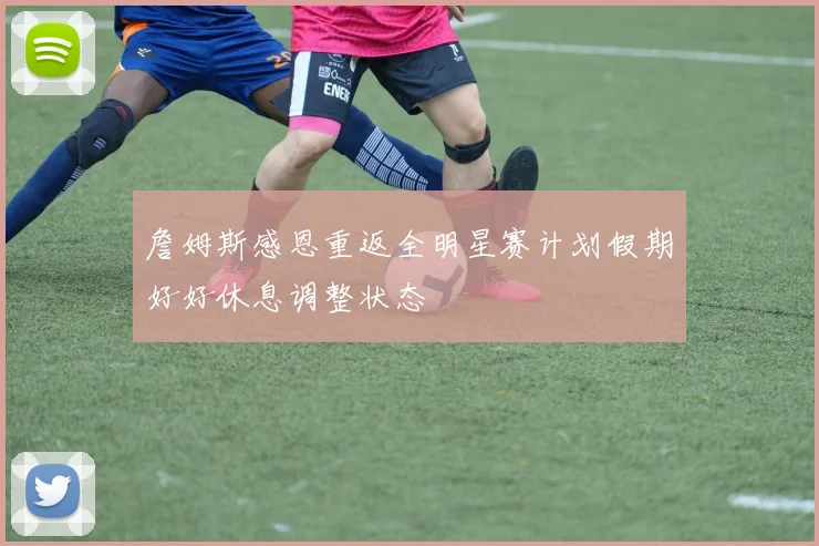 詹姆斯感恩重返全明星赛计划假期好好休息调整状态