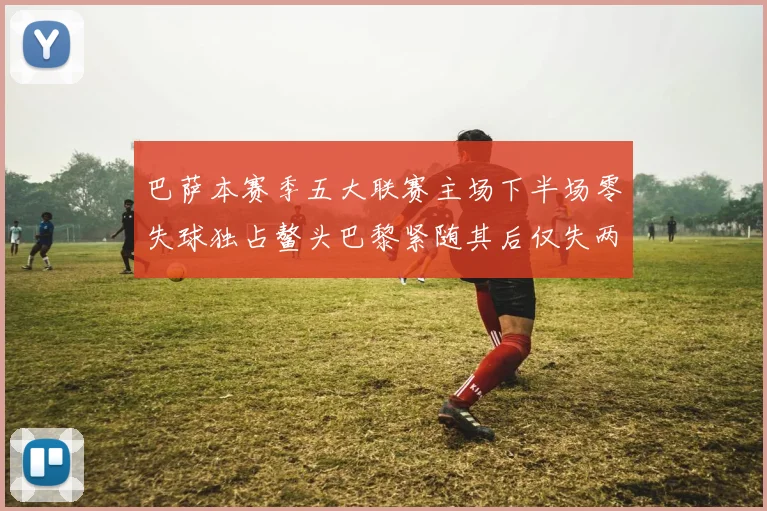 巴萨本赛季五大联赛主场下半场零失球独占鳌头巴黎紧随其后仅失两球