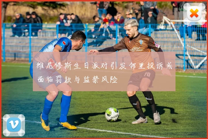 维尼修斯生日派对引发邻里投诉或面临罚款与监禁风险
