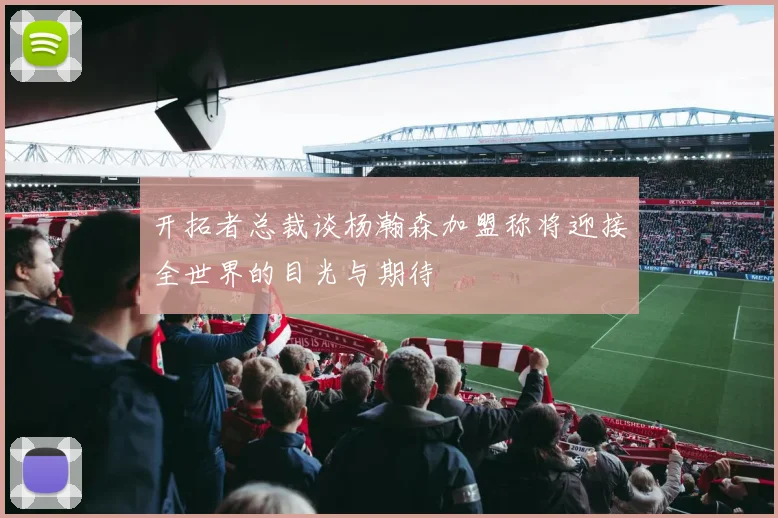 开拓者总裁谈杨瀚森加盟称将迎接全世界的目光与期待