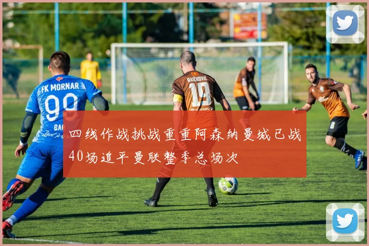 四线作战挑战重重阿森纳曼城已战40场追平曼联整季总场次