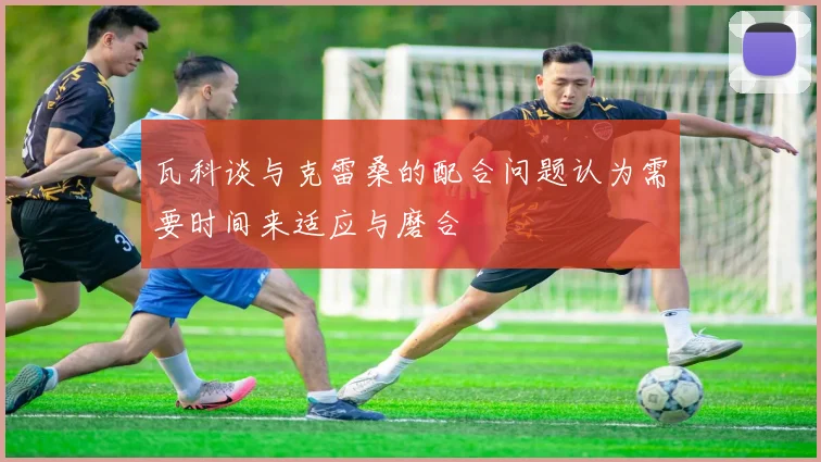 瓦科谈与克雷桑的配合问题认为需要时间来适应与磨合