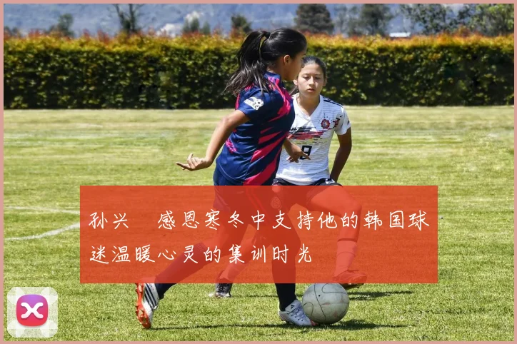 孙兴慜感恩寒冬中支持他的韩国球迷温暖心灵的集训时光